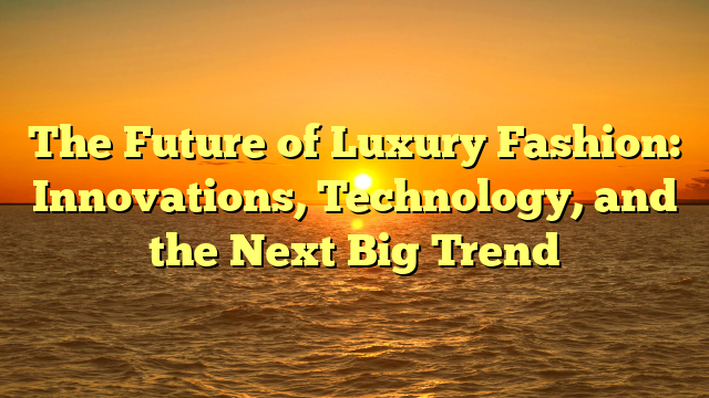 The Future of Luxury Fashion: Innovations, Technology, and the Next Big Trend